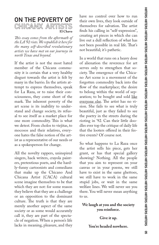 ON THE POVERTY OF CHICANX ARTISTS  I Chavo  s essay comes from the aftermath of the LA02 riots. We republish it bere for the many self-described revolutionary artists we have met on our journeys in ‘north Tesas and beyond.  If the artist is not the most hated member of the Chicanx commu- nity it is certain that a very healthy disgust towards the artit is felt by many in the barrio, In the artists at- tempt to express themselves, speak for La Raza, or to raise their con- sciousness, they come short of the mark. The inherent poverty of the art scene is its inability to under- stand and change society its refus- al to see itself as a market place for one more commodity: This is what we detest. From cholos to vicfitas, to mocosos and their relarives, every- one hates the false notion of the art- ist as a representative of our needs or as 2 spokesperson for change.  Al the novelty rappers, uninspired singers, hack writers, crayola paint- ers, pretentious poets, and the hard- Iy-funny cartoonists and comedians that make up the Chicano And Chicana Artist (CACA) cultural scene imagine themselves to be that which they are not: for some reason they believe that they are a challenge or an opposition to the dominant culture. The truth is that they are merely another aspect of the same society or as some would accurately call i, they are part of the specta- cle of negation. When a person’ life lacks in meaning, pleasure, and they  have no conirol over how to run their own lives, they look outside of themselves for salvation. The artist finds his calling in “self-expression’, creating art pieces in which she can live outa dull reflection of what has not been possible in real life. That’s not beautiful s pathetic.  Ina world that runs on a heavy dose of alienation the reverence for art serves only to strengthen that so- ciety. The emergence of the Chica- no Art scene is 2 movement of the forgotten commodity back into the flow of the marketplace; the desire to belong within the world of sep- aration; to be bought and sold like everyone clse. The artist has no vi- sion. She fils to see what is truly beautifl, just as they failed to see the poetry in the streets during the ioting in ‘92, Can their lttle d dles ever top the critique of daily I that the looters offered in their fes- tive events? OF course not.  So what happens to La Raza once the artst sells his piece, gets her grant, or has that special gallery showing? Nothing. All the people that you aim to represent on your canvas or in your poems, we still have to exist in the same ghettoes, we still have to work in the same stupid jobs, or wait in the same welfare lines. We will never sce you there. You will never mean anything tous  We laugh at you and the society you einforce.  Giveitup.  You’re headed nowhere.  ‘SHL8H SILSH SUTLEH SILEH SUTLEH SILSH SUTLEH SHILSH SUILEH SHILSH SUILEH SHILGH SUILEH SHILGH SUILGH SHILGH SUILGH SHIBH SUILGH 